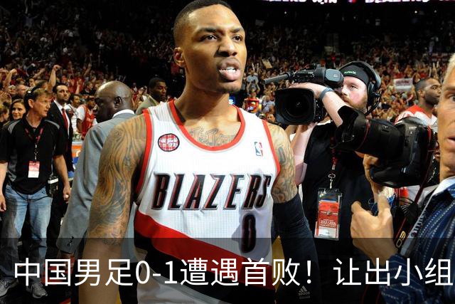 中国男足0-1遭遇首败！让出小组榜首+无缘提前出线，最新形势有变