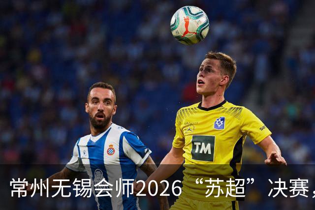 常州无锡会师2026“苏超”决赛，太湖德比打响