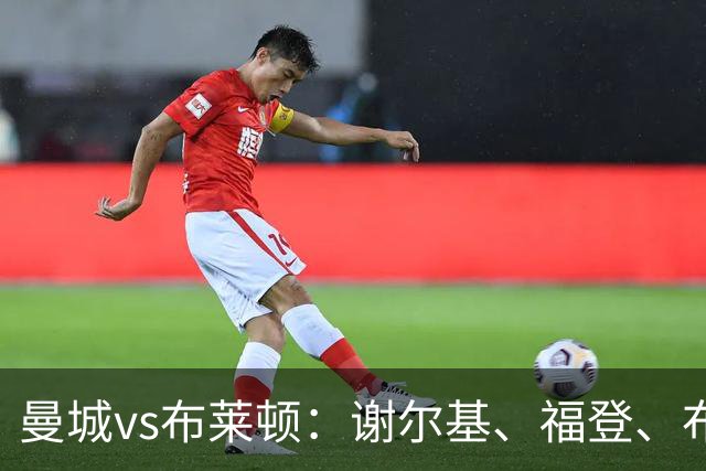 曼城vs布莱顿：谢尔基、福登、布阿迪首发，阿兰、鲁利出战