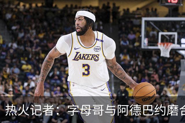 热火记者：字母哥与阿德巴约磨合不足，正让热火付出代价