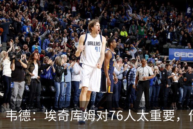 韦德：埃奇库姆对76人太重要，作用远非数据能体现