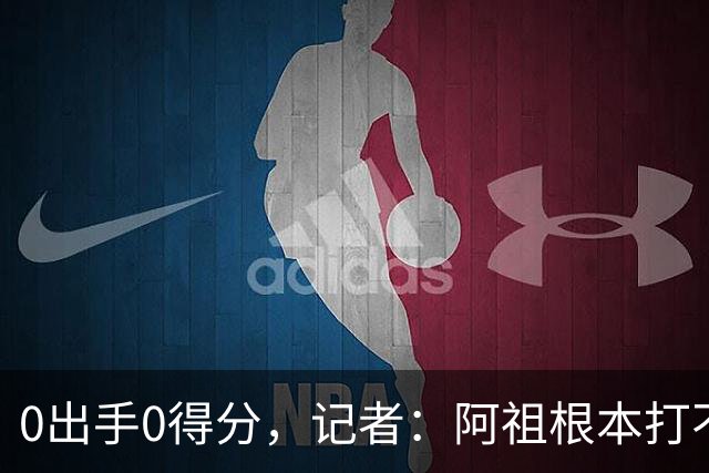 0出手0得分，记者：阿祖根本打不了这个级别的比赛