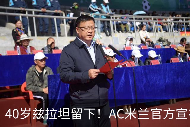 40岁兹拉坦留下！AC米兰官方宣布伊布续约一年